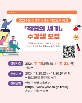 2024년 동 평생학습센터 직업교육 특강 [직업의 세계] 수강생 모집

- 신청기간 : 2024. 11. 18.(월) 10시부터 ~ 11. 22.(금)까지 선착순
- 운영기간 : 2024. 11. 25.(월) ~ 11. 26.(화)까지 / ※ 기간별 상이
- 신청방법 : 연수구 평생교육센터 (https://www.yeonsu.go.kr/lll/) 온라인 선착순 접수