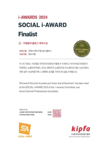 
                      i-AWARDS 2024
                      SOCIAL i-AWARD
                      Finalist
                      군 · 구청분야 블로그 최우수상
                      서비스형 인천시 연수구창 공식 블로그
                      KOREA
                      수상기관 연수구첨
                      귀 사(기관)는 사단법인 한국인터넷전문가협회가 주최하고 마이머워즈위원회가
                      주관하는 소설아미어워드 2024 대한민국 소셜인터넷 이노베이션 대상 시상식에서
                      위와 같이 수상하였기에 그 양예와 성과를 기리머 본 상을 수여함니다.
                      We award this prize to praise your honor and achievement has been rated
                      at the SOCIAL i-AWARD 2024 of the i-Awards Committee and
                      Korea Internet Professionals Association.
                      2024.07.23.
                      사단법인 한국인터넷전문가협회 협회장