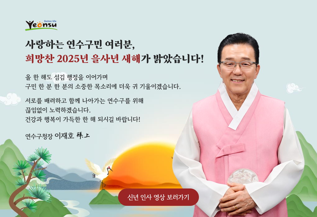 [Yeonsu로고]
		사랑하는 연수구민 여러분,
		희망찬 2025년 을사년 새해가 밝았습니다!
		올 한 해도 섬김 행정을 이어가며
		구민 한 분 한 분의 소중한 목소리에
		더욱 귀 기울이겠습니다.
		[사진] 서로를 배려하고
		함께 나아가는 연수구를 위해
		끊임없이 노력하겠습니다.
		건강과 행복이 가득한 한 해 되시길 바랍니다!
		
		연수구청장 이재호 拜上
		
		[신년 인사 영상 보러가기]