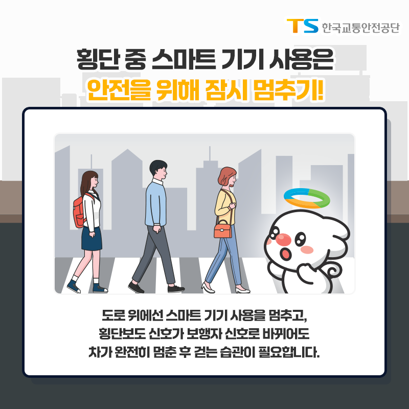 횡단 중 스마트 기기 사용은 안전을 위해 잠시 멈추기!
도로 위에선 스마트 기기 사용을 멈추고, 횡단보도 신호가 보행자 신호로 바뀌어도 차가 오나전히 멈춘 후 걷는 습관이 필요합니다.