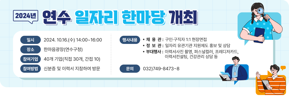 2024년 「연수 일자리 한마당」 개최 ○ 일     시  : 2024. 10.16.(수) 14:00~16:00 ○ 장     소  : 한마음광장(연수구청) ○ 참여기업 : 40개 기업(직접 30개, 간접 10) ○ 참여방법 : 신분증 및 이력서 지참하여 방문 ○ 행사내용    - 채 용 관 : 구인·구직자 1:1 현장면접   - 정 보 관 : 일자리 유관기관 지원제도 홍보 및 상담   - 부대행사: 이력서사진 촬영, 퍼스널컬러, 프레디저카드, 이력서컨설팅, 건강관리 상담 등  ○ 문      의 : 032)749-8473~8