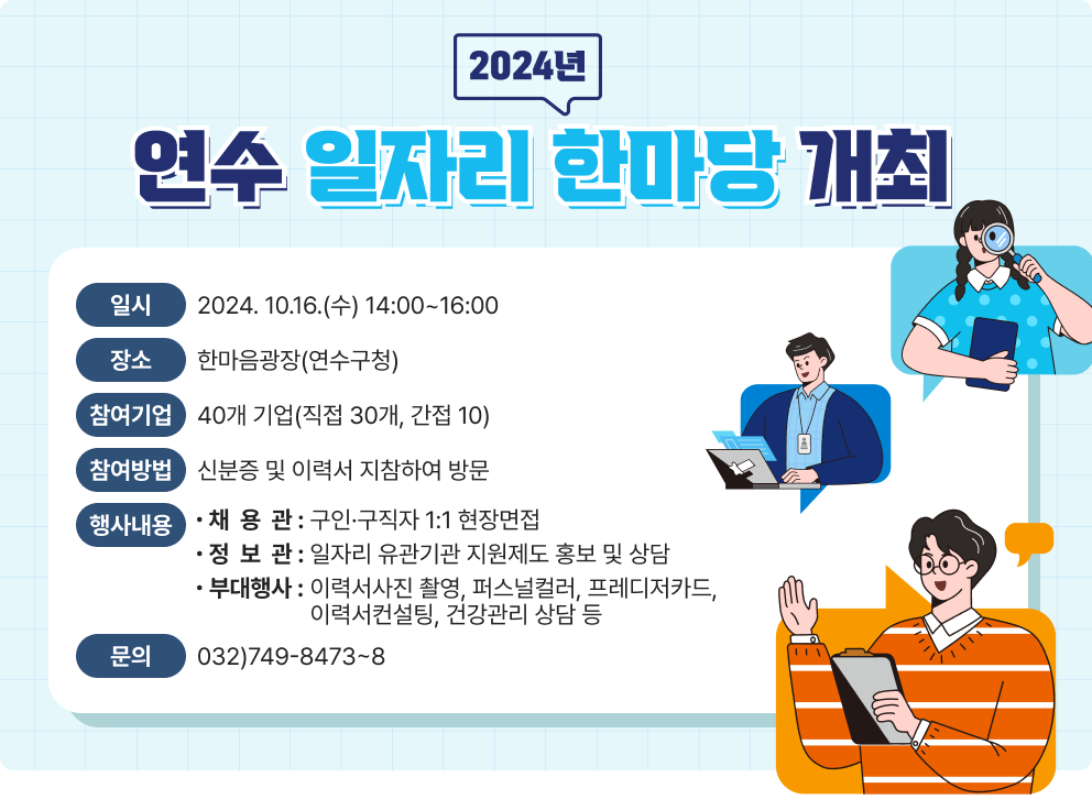 2024년 「연수 일자리 한마당」 개최 ○ 일     시  : 2024. 10.16.(수) 14:00~16:00 ○ 장     소  : 한마음광장(연수구청) ○ 참여기업 : 40개 기업(직접 30개, 간접 10) ○ 참여방법 : 신분증 및 이력서 지참하여 방문 ○ 행사내용    - 채 용 관 : 구인·구직자 1:1 현장면접   - 정 보 관 : 일자리 유관기관 지원제도 홍보 및 상담   - 부대행사: 이력서사진 촬영, 퍼스널컬러, 프레디저카드, 이력서컨설팅, 건강관리 상담 등  ○ 문      의 : 032)749-8473~8