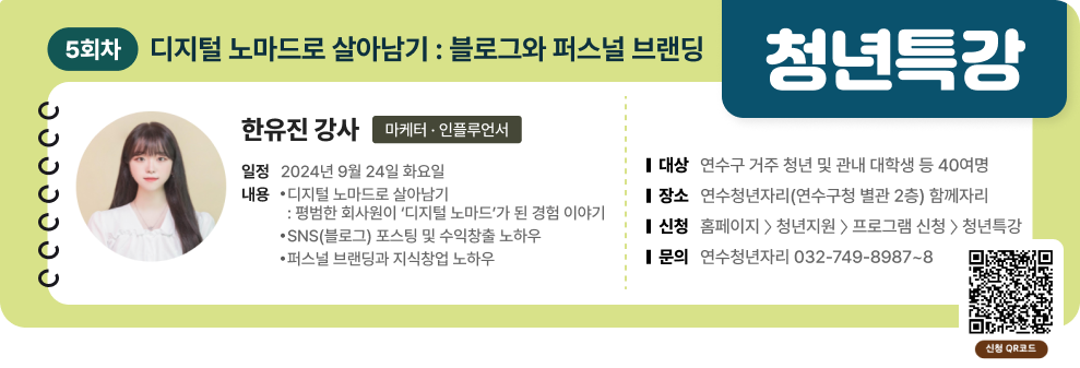 청년특강 5회차 디지털 노마드로 살아남기 : 블로그와 퍼스널 브랜딩 한유진 강사(마케터 · 인플루언서) 일정 : 2024년 9월 24일 화요일 내용 : - 디지털 노마드로 살아남기 : 평범한 회사원이 ‘디지털 노마드’가 된 경험 이야기 -SNS(블로그) 포스팅 및 수익창출 노하우 -퍼스널 브랜딩과 지식창업 노하우  대상 : 연수구 거주 청년 및 관내 대학생 등 40여명 장소 : 연수청년자리(연수구청 별관 2층) 함께자리 신청 : 홈페이지 〉 청년지원 〉 프로그램 신청 〉 청년특강 문의 : 연수청년자리 032-749-8987~8 신청QR코드