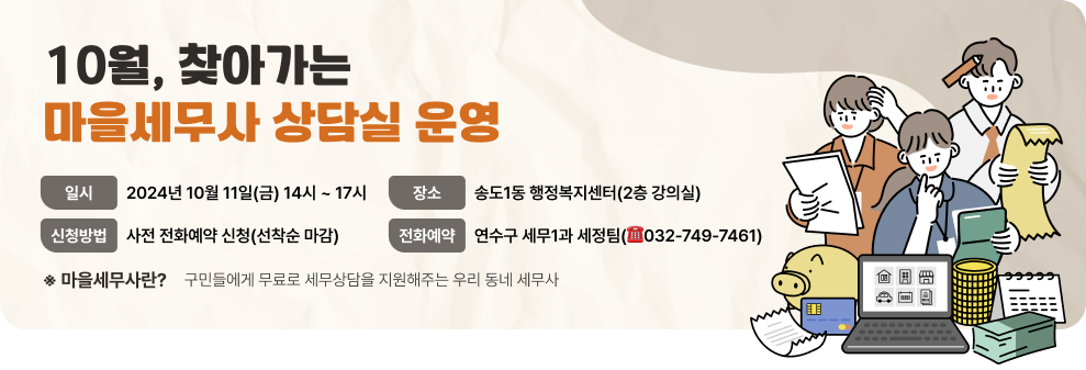 10월, 찾아가는 마을세무사 상담실 운영 - 일    시 : 2024년 10월 11일(금) 14시 ~ 17시 - 장    소 : 송도1동 행정복지센터(2층 강의실) - 신청방법 : 사전 전화예약 신청(선착순 마감) - 전화예약 : 연수구 세무1과 세정팀(☎032-749-7461) ※ 마을세무사란?    구민들에게 무료로 세무상담을 지원해주는 우리 동네 세무사