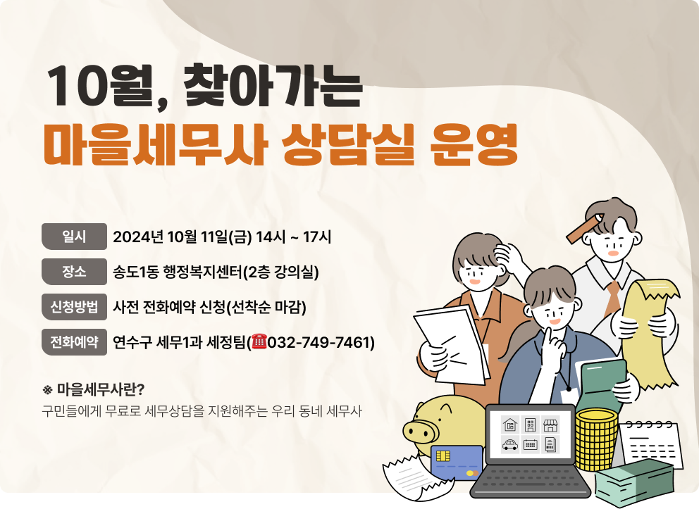 10월, 찾아가는 마을세무사 상담실 운영 - 일    시 : 2024년 10월 11일(금) 14시 ~ 17시 - 장    소 : 송도1동 행정복지센터(2층 강의실) - 신청방법 : 사전 전화예약 신청(선착순 마감) - 전화예약 : 연수구 세무1과 세정팀(☎032-749-7461) ※ 마을세무사란?    구민들에게 무료로 세무상담을 지원해주는 우리 동네 세무사