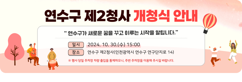 연수구가 새로운 꿈을 꾸고 이루는 시작을 알립니다. 연수구 제2청사 개청식 안내  일시 : 2024. 10. 30.(수) 15:00 장소 : 연수구 제2청사(인천광역시 연수구 연구단지로 14)  ※ 행사 당일 주차장 차량 출입을 통제하오니, 주변 주차장을 이용해 주시길 바랍니다.