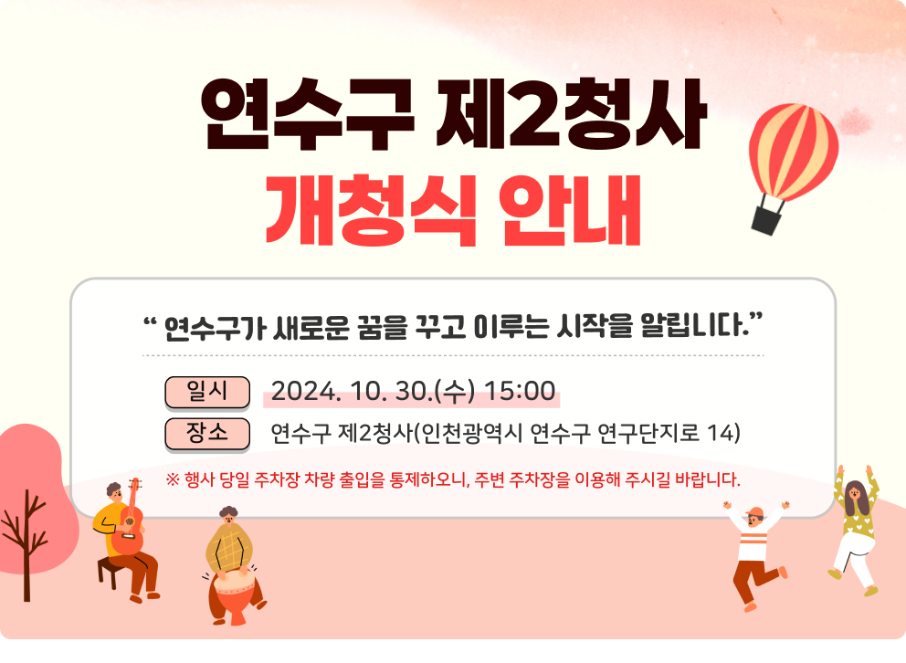 연수구가 새로운 꿈을 꾸고 이루는 시작을 알립니다. 연수구 제2청사 개청식 안내  일시 : 2024. 10. 30.(수) 15:00 장소 : 연수구 제2청사(인천광역시 연수구 연구단지로 14)  ※ 행사 당일 주차장 차량 출입을 통제하오니, 주변 주차장을 이용해 주시길 바랍니다.