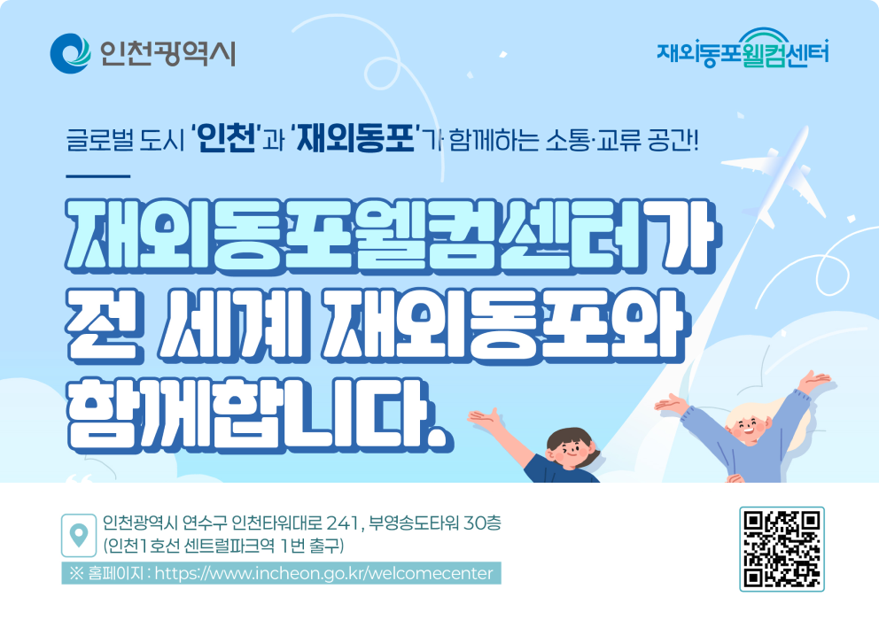 인천광역시 / 재외동포웰컴센터 글로벌 도시 '인천'과 '재외동포'가 함께하는 소통교류 공간! 재외동포웰컴센터 개소 인천광역시 연수구 인천타워대로 241, 부영송도타워 30층 (인천 1호선 센트럴파크역 1번 출구) 홈페이지 : https://www.incheon.go.kr/welcomecenter  