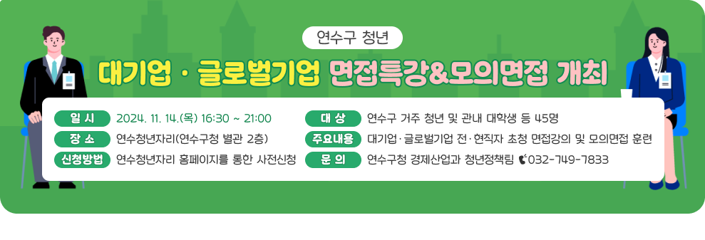 연수구 청년 대기업·글로벌기업 면접특강&모의면접 개최 일 시 : 2024. 11. 14.(목) 16:30 ~ 21:00 대 상 : 연수구 거주 청년 및 관내 대학생 등 45명 장 소 : 연수청년자리(연수구청 별관 2층) 주요내용 : 대기업·글로벌기업 전·현직자 초청 면접강의 및 모의면접 훈련 신청방법 : 연수청년자리 홈페이지를 통한 사전신청 문 의 : 연수구청 경제산업과 청년정책팀 ☎032-749-7833