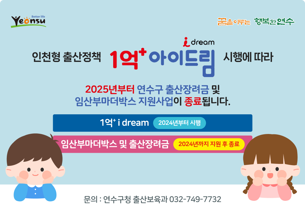 better life yeonsu / 꿈을 이루는 행복한 연수  인천형 출산정책 1억&#8314; i dream 시행에 따라 2025년부터 연수구 출산장려금 및 임산부마더박스 지원사업이 종료됩니다.  1억&#8314; i dream - 2024년부터 시행 임산부마더박스 및 출산장려금 - 2024년까지 지원 후 종료  문의 : 연수구청 출산보육과 032-749-7732