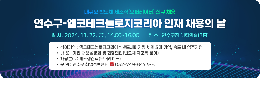 대규모 반도체 제조직(오퍼레이터) 신규 채용 연수구-앰코테크놀로지코리아 인재 채용의 날 ○ 일 시: 2024. 11. 22.(금), 14:00~16:00 ○ 장 소: 연수구청 대회의실(3층) ○ 참여기업: 앰코테크놀로지코리아 * 반도체패키징 세계 3대 기업, 송도 내 입주기업 ○ 내 용: 기업·채용설명회 및 현장면접(반도체 제조직 분야) ○ 채용분야: 제조생산직(오퍼레이터) ○ 문 의: 연수구 취업정보센터 ☎ 032-749-8473~8