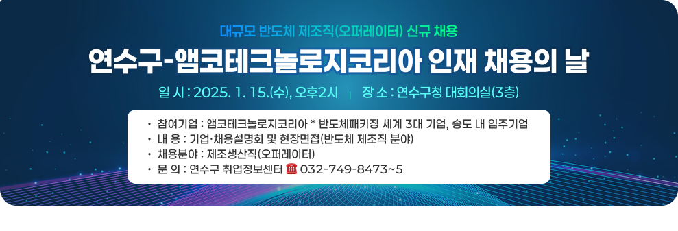 대규모 반도체 제조직(오퍼레이터) 신규 채용 연수구-앰코테크놀로지코리아 인재 채용의 날 2025. 1. 15.(수), 오후2시    |    장 소 :&#160;연수구청 대회의실(3층) 참여기업 :&#160;앰코테크놀로지코리아&#160;*&#160;반도체패키징 세계&#160;3대 기업,&#160;송도 내 입주기업 내 용 :&#160;기업·채용설명회 및 현장면접(반도체 제조직 분야) 채용분야 :&#160;제조생산직(오퍼레이터) 문 의 :&#160;연수구 취업정보센터&#160;☎&#160;032-749-8473~5