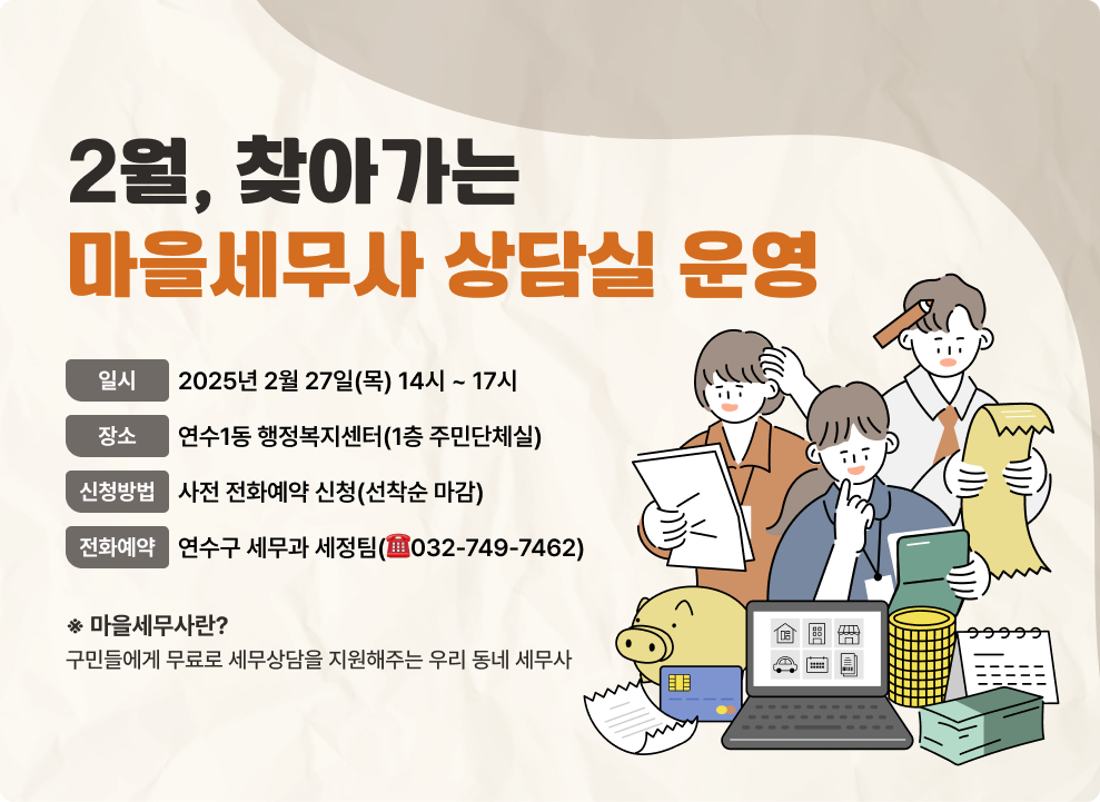 2월, 찾아가는 마을세무사 상담실 운영 - 일 시 : 2025년 2월 27일(목) 14시 ~ 17시 - 장 소 : 연수1동 행정복지센터(1층 주민단체실) - 신청방법 : 사전 전화예약 신청(선착순 마감) - 전화예약 : 연수구 세무과 세정팀(☎032-749-7462) ※ 마을세무사란? 구민들에게 무료로 세무상담을 지원해주는 우리 동네 세무사