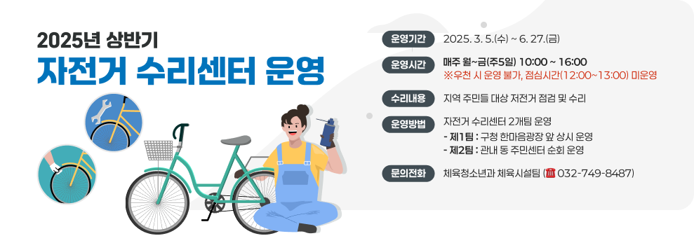 2025년 상반기 자전거 수리센터 운영 &#10061; 운영기간 : 2025. 3. 5.(수) ~ 6. 27.(금) &#10061; 운영시간 : 매주 월~금(주5일) 10:00 ~ 16:00 ※우천 시 운영 불가, 점심시간(12:00~13:00) 미운영 &#10061; 수리내용 : 지역 주민들 대상 저전거 점검 및 수리 &#10061; 운영방법 : 자전거 수리센터 2개팀 운영 - 제1팀 : 구청 한마음광장 앞 상시 운영 - 제2팀 : 관내 동 주민센터 순회 운영  ☎ 문의전화 : 체육청소년과 체육시설팀 (032-749-8487)