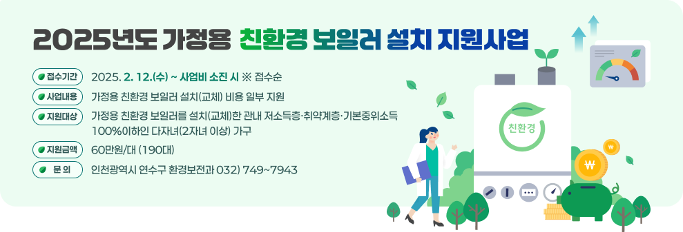 「2025년도 가정용 친환경 보일러 설치 지원사업」 ○ 접수기간 : 2025. 2. 12.(수) ~ 사업비 소진 시 ※ 접수순 ○ 사업내용 : 가정용 친환경 보일러 설치(교체) 비용 일부 지원 ○ 지원대상 : 가정용 친환경 보일러를 설치(교체)한 관내 저소득층·취약계층·기본중위소득 100%이하인 다자녀(2자녀 이상) 가구 ○ 지원금액 : 60만원/대 (190대) ○ 문 의 : 인천광역시 연수구 환경보전과 ☎ 032) 749~7943