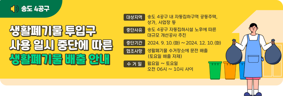 송도 4공구 생활폐기물 투입구 사용 일시 중단에 따른 생활폐기물 배출 안내  - 대상지역 : 송도 4공구 내 자동집하구역 공동주택, 상가, 사업장 등 - 중단사유 : 송도 4공구 자동집하시설 노후에 따른 대규모 개선공사 추진 - 중단기간 : 2024. 9. 10.(화) ~ 2024. 12. 10.(화) - 협조사항 : 생활폐기물 수거장소에 문전 배출(토요일 배출 자제) - 수 거 일 : 월요일 ~ 토요일 오전 06시 ~ 10시 사이