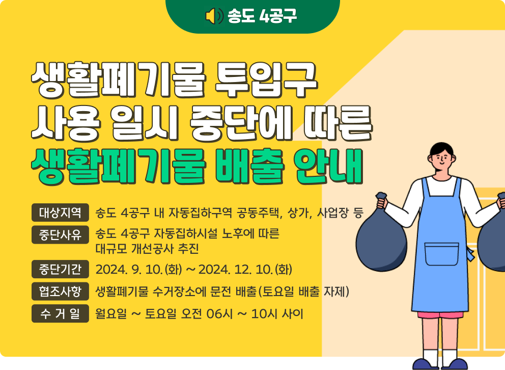 송도 4공구 생활폐기물 투입구 사용 일시 중단에 따른 생활폐기물 배출 안내  - 대상지역 : 송도 4공구 내 자동집하구역 공동주택, 상가, 사업장 등 - 중단사유 : 송도 4공구 자동집하시설 노후에 따른 대규모 개선공사 추진 - 중단기간 : 2024. 9. 10.(화) ~ 2024. 12. 10.(화) - 협조사항 : 생활폐기물 수거장소에 문전 배출(토요일 배출 자제) - 수 거 일 : 월요일 ~ 토요일 오전 06시 ~ 10시 사이